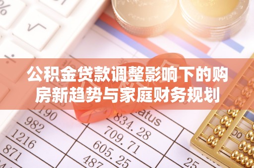 利川公积金贷款调整影响下的购房新趋势与家庭财务规划