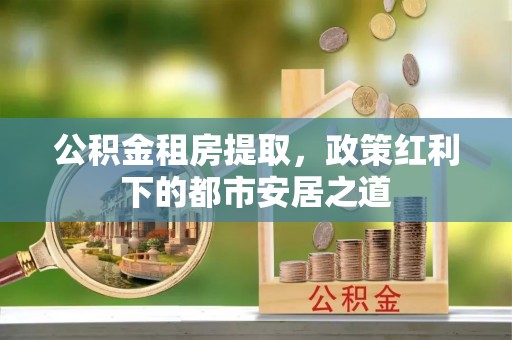 利川公积金租房提取，政策红利下的都市安居之道