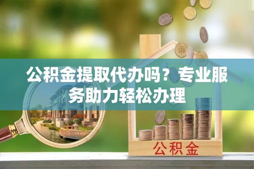 利川公积金提取代办吗？专业服务助力轻松办理