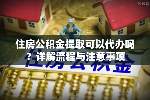 利川住房公积金提取可以代办吗？详解流程与注意事项