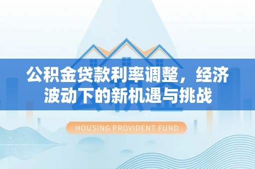 利川公积金贷款利率调整，经济波动下的新机遇与挑战