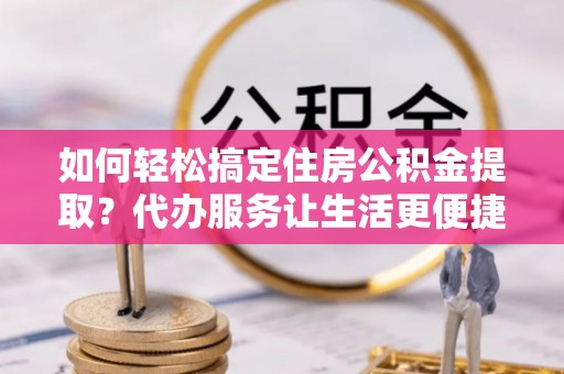 利川如何轻松搞定住房公积金提取？代办服务让生活更便捷