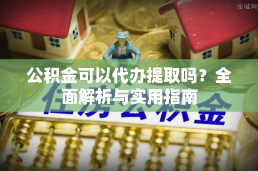 利川公积金可以代办提取吗？全面解析与实用指南