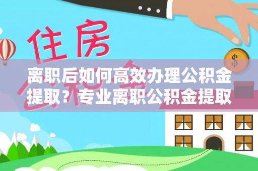 利川离职后如何高效办理公积金提取？专业离职公积金提取代办服务指南