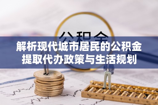 利川解析现代城市居民的公积金提取代办政策与生活规划