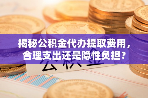 利川揭秘公积金代办提取费用，合理支出还是隐性负担？