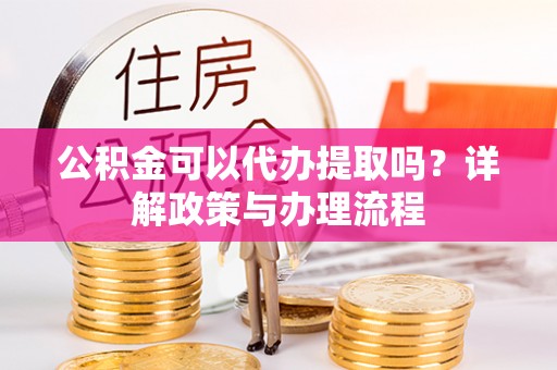 利川公积金可以代办提取吗？详解政策与办理流程