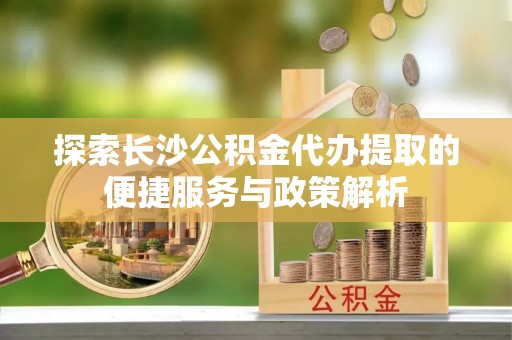 利川探索长沙公积金代办提取的便捷服务与政策解析