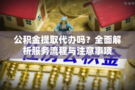 利川公积金提取代办吗？全面解析服务流程与注意事项