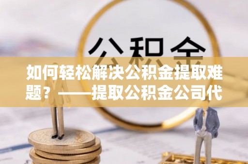 利川如何轻松解决公积金提取难题？——提取公积金公司代办服务解析