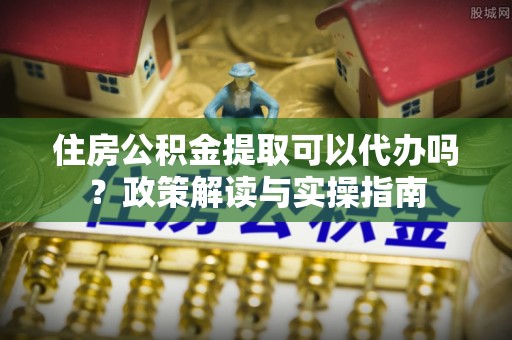 利川住房公积金提取可以代办吗？政策解读与实操指南