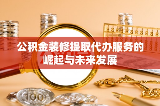 利川公积金装修提取代办服务的崛起与未来发展