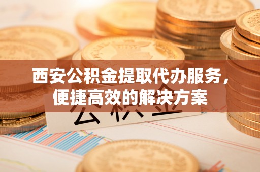 利川西安公积金提取代办服务，便捷高效的解决方案