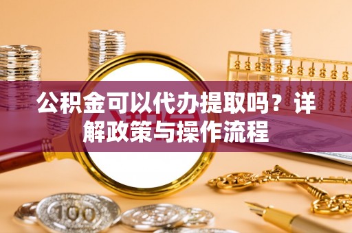 利川公积金可以代办提取吗？详解政策与操作流程