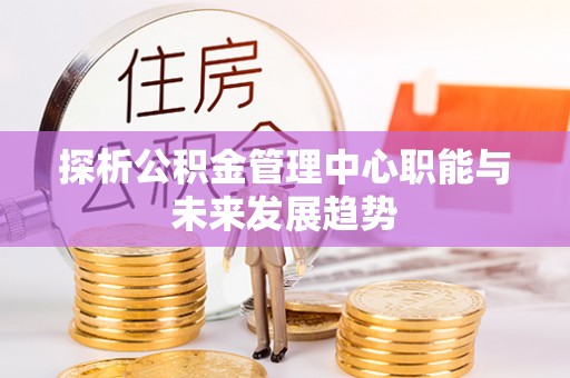 利川探析公积金管理中心职能与未来发展趋势