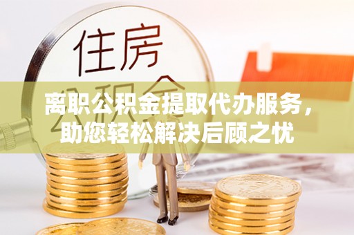 利川离职公积金提取代办服务，助您轻松解决后顾之忧