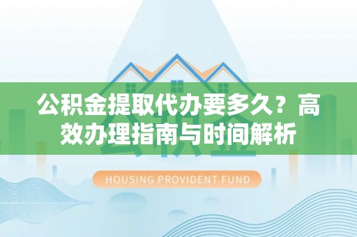 利川公积金提取代办要多久？高效办理指南与时间解析