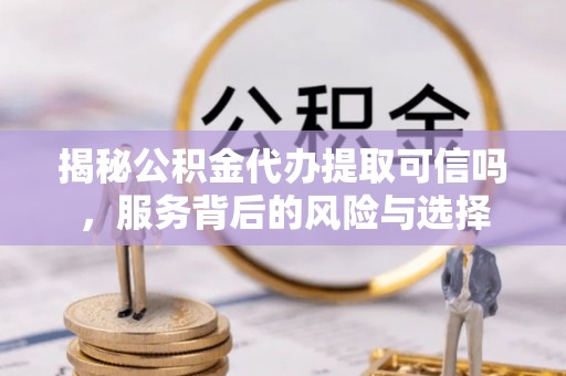 利川揭秘公积金代办提取可信吗，服务背后的风险与选择