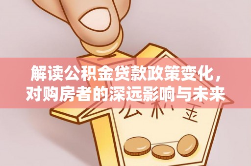 利川解读公积金贷款政策变化，对购房者的深远影响与未来趋势