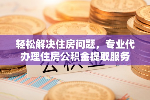 利川轻松解决住房问题，专业代办理住房公积金提取服务