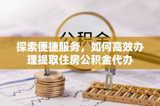 利川探索便捷服务，如何高效办理提取住房公积金代办